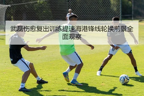 武磊伤愈复出训练提速海港锋线轮换前景全面观察